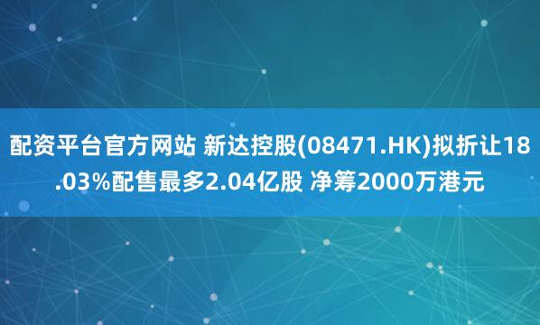 配资平台官方网站 新达控股(08471.HK)拟折让18.03%配售最多2.04亿股 净筹2000万港元