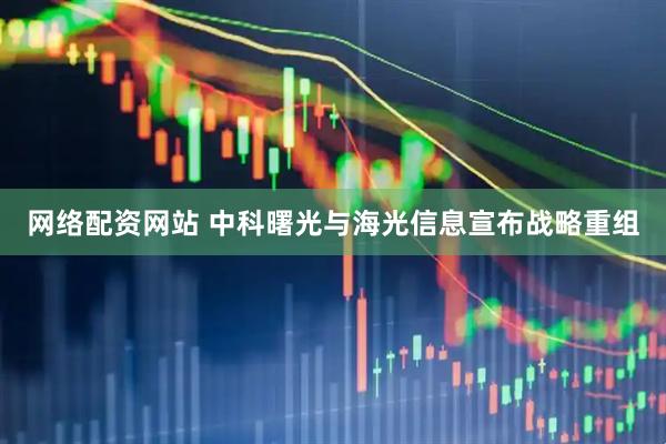 网络配资网站 中科曙光与海光信息宣布战略重组