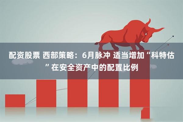 配资股票 西部策略：6月脉冲 适当增加“科特估”在安全资产中的配置比例