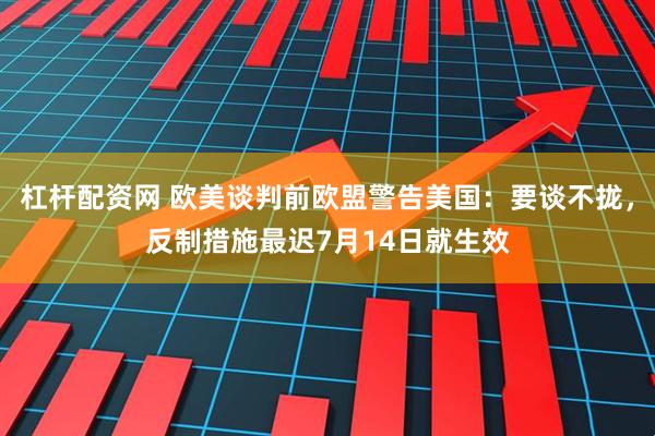 杠杆配资网 欧美谈判前欧盟警告美国：要谈不拢，反制措施最迟7月14日就生效