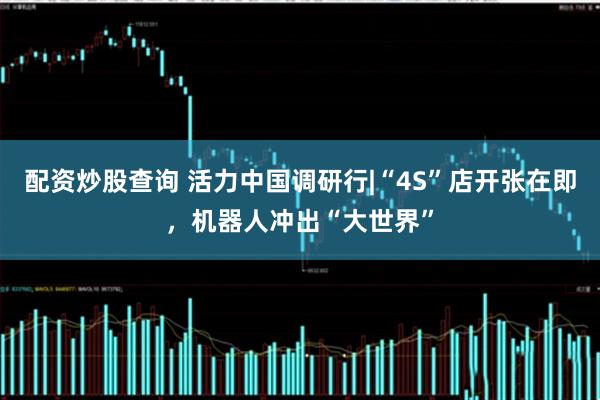 配资炒股查询 活力中国调研行|“4S”店开张在即，机器人冲出“大世界”