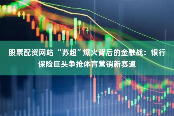 股票配资网站 “苏超”爆火背后的金融战：银行保险巨头争抢体育营销新赛道