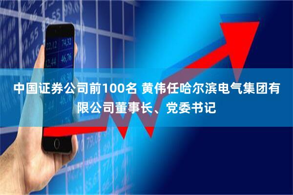 中国证券公司前100名 黄伟任哈尔滨电气集团有限公司董事长、党委书记