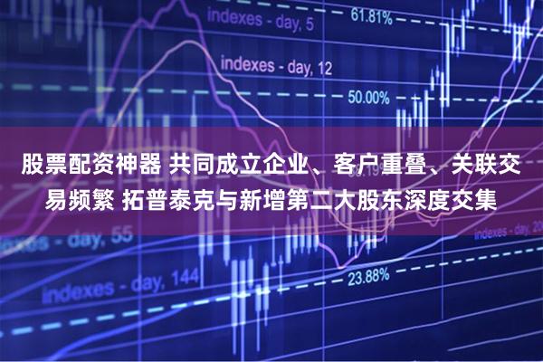 股票配资神器 共同成立企业、客户重叠、关联交易频繁 拓普泰克与新增第二大股东深度交集