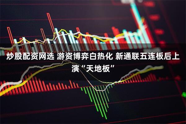 炒股配资网选 游资博弈白热化 新通联五连板后上演“天地板”