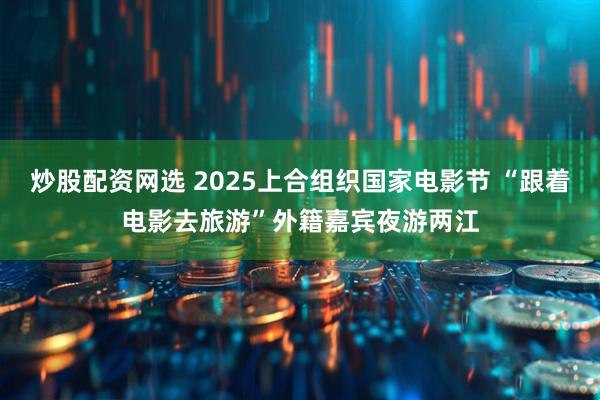 炒股配资网选 2025上合组织国家电影节 “跟着电影去旅游”外籍嘉宾夜游两江