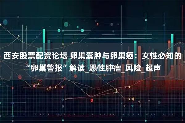 西安股票配资论坛 卵巢囊肿与卵巢癌：女性必知的“卵巢警报”解读_恶性肿瘤_风险_超声