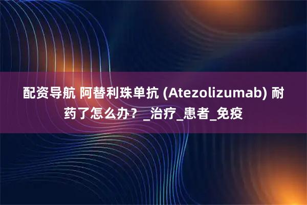 配资导航 阿替利珠单抗 (Atezolizumab) 耐药了怎么办？_治疗_患者_免疫