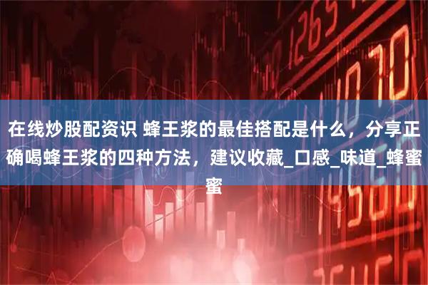 在线炒股配资识 蜂王浆的最佳搭配是什么，分享正确喝蜂王浆的四种方法，建议收藏_口感_味道_蜂蜜